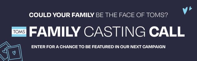 TOMS FAMILY CASTING CALL. Could your family be the face of TOMS? Enter for a chance to be featured in our next campaign. Enter Now.