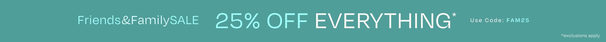 Friends & Family SALE. 25% OFF EVERYTHING*. Use Code: FAM25. *exclusions apply.