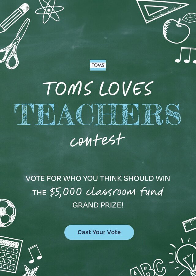 TOMS logo. TOMS LOVES TEACHERS contest. VOTE FOR WHO YOU THINK SHOULD WIN THE $5,000 classroom fund GRAND PRIZE! Cast Your Vote.