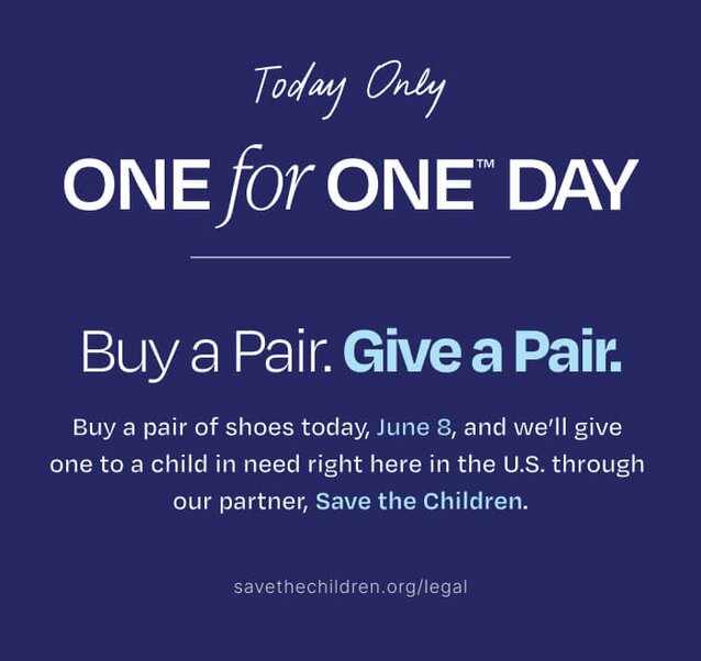 Today Only. One for One™ Day. Buy a Pair. Give a Pair. Buy a pair of shoes today, June 8, and we'll give one to a child in need right here in the U.S. through our partner, Save the Children. savethechildren.org/legal.