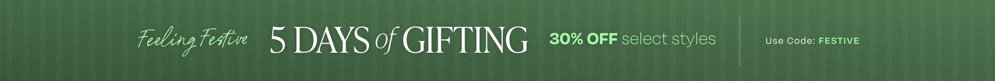 Feeling Festive. 5 Days of Gifting. 30% OFF select styles. Use Code: FESTIVE.