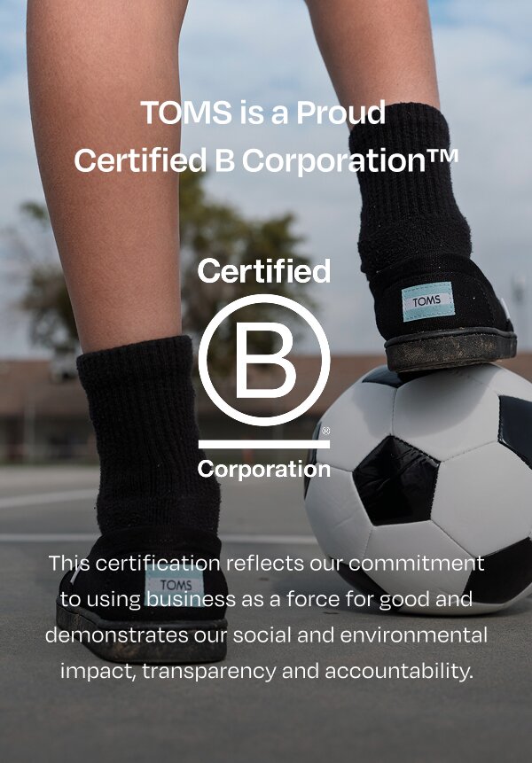 TOMS is proud to be a  Certified B Corporation™. Bcorp logo. This certification reflects our commitment to using business as a force for good and demonstrates our social and environmental impact, transparency and accountability. Child resting foot on soccer ball.