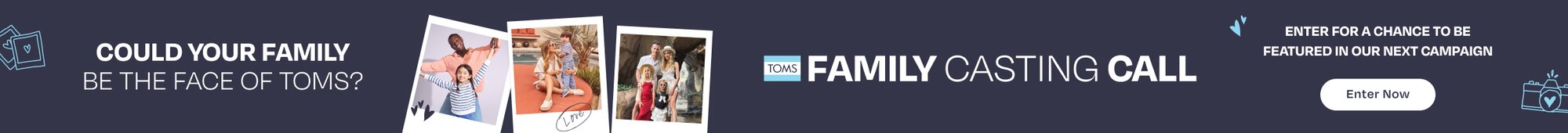 TOMS FAMILY CASTING CALL. Could your family be the face of TOMS? Enter for a chance to be featured in our next campaign. Enter Now.
