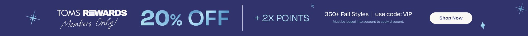 TOMS Rewards. 20% Off + 2X Points. 350+ Fall Styles. Use Code: VIP. Must be logged into account to apply discount. Shop Now.