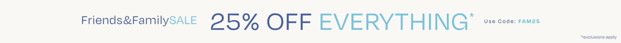 Friends & Family SALE. 25% OFF EVERYTHING*. Use Code: FAM25. *exclusions apply.