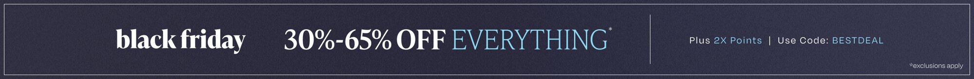 Black Friday. 30%-65% Off Everything*. Plus 2X Points. Use Code: BESTDEAL. *Exclusions apply.