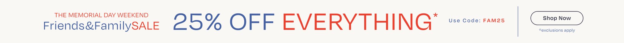 The Memorial Day Weekend. Friends & Family SALE. 25% OFF EVERYTHING*. Use Code: FAM25. Shop Now. *exclusions apply.