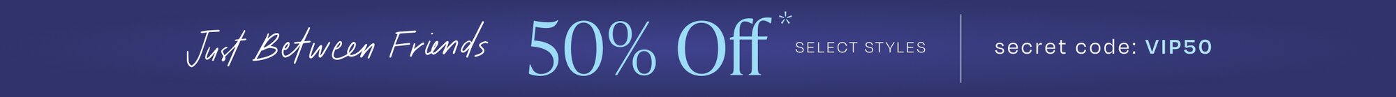 Just Between Friends. 50% Off* Select Styles. Secret Code: VIP50.