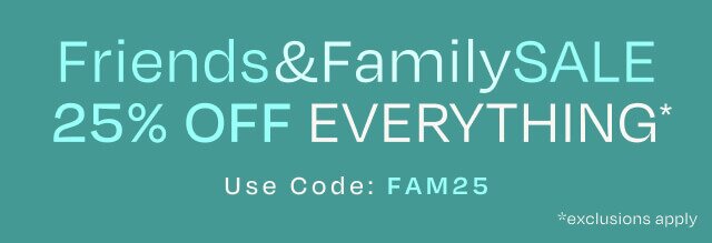 Friends & Family SALE. 25% OFF EVERYTHING*. Use Code: FAM25. *exclusions apply.