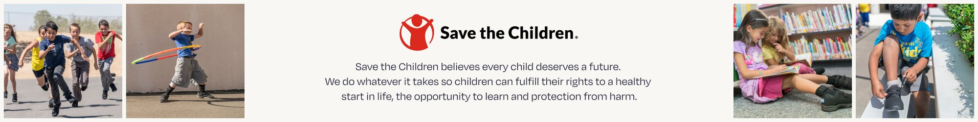 Save the Children. Save the Children believes every child deserves a future. We do whatever it takes so children can fulfill their rights to a healthy start in life, the opportunity to learn and protection from harm. Children playing shown.