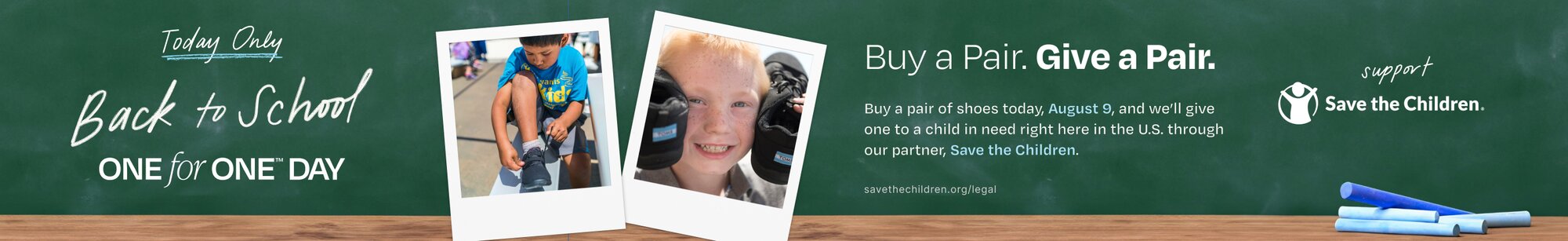 Today Only. Back to School. One for One trademarked Day. Buy a Pair. Give a Pair. Buy a pair of shoes today, August 9, and we'll give one to a child in need right here in the U.S. through our partner, Save the Children. savethechildren.org/legal. Support Save the Children and logo shown. Kids with shoes in polaroids and copy written on a chalkboard shown.