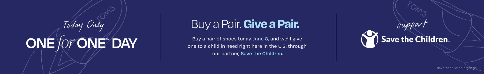 Today Only. One for One™ Day. Buy a Pair. Give a Pair. Buy a pair of shoes today, June 8, and we'll give one to a child in need right here in the U.S. through our partner, Save the Children. Support Save the Children. savethechildren.org/legal. TOMS shoes hand-drawn in the background.