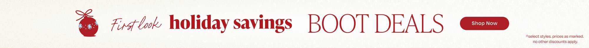 First look holiday savings. Boot Deals. Shop Now. *select styles. prices as marked. no other discounts apply.