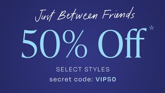 Just Between Friends. 50% Off* Select Styles. Secret Code: VIP50.