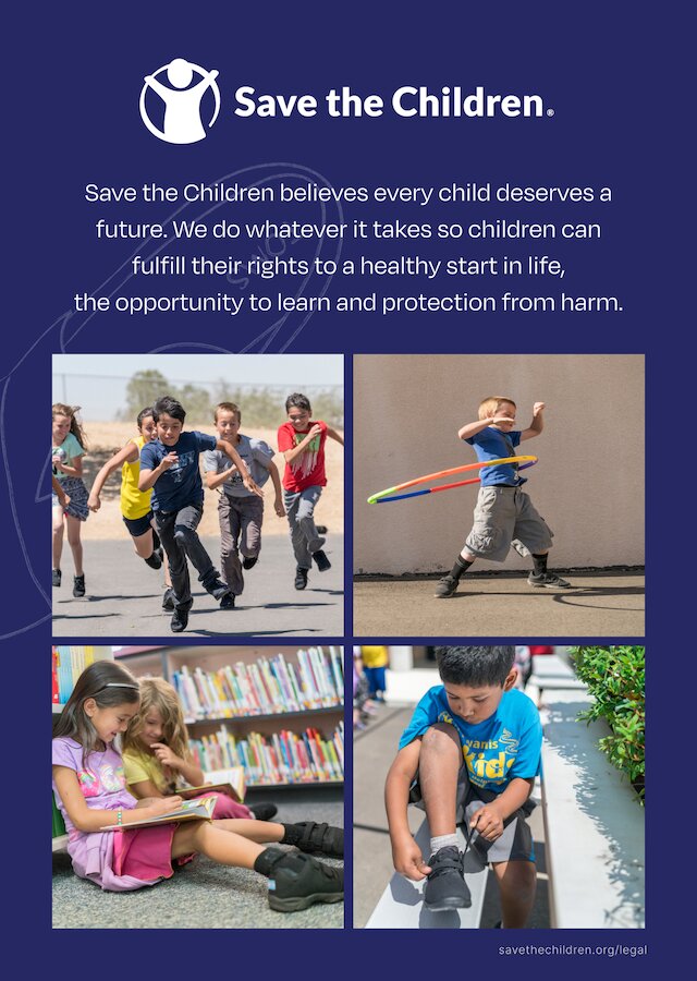 Save the Children. Save the Children believes every child deserves a future. We do whatever it takes so children can fulfill their rights to a healthy start in life, the opportunity to learn and protection from harm. Images with kids playing around shown.