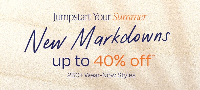 Jumpstart Your Summer. New Markdowns. Up to 40% Off*. 250+ Wear-Now Styles.