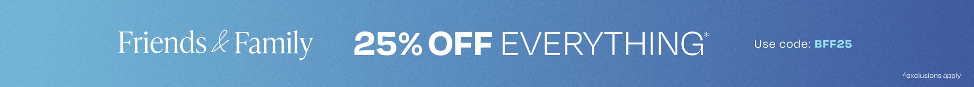 Friends & Family. 25% Off Everything*. Use Code: BFF25. *Exclusions Apply.