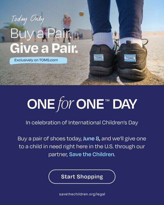 Today Only. Buy a Pair. Give a Pair. Exclusively on TOMS.com. One for One™ Day. In celebration of International Children's Day. Buy a pair of shoes today, June 8, and we'll give one to a child in need right here in the U.S. through our partner, Save the Children. Start Shopping. savethechildren.org/legal. Model wearing TOMS footwear shown.