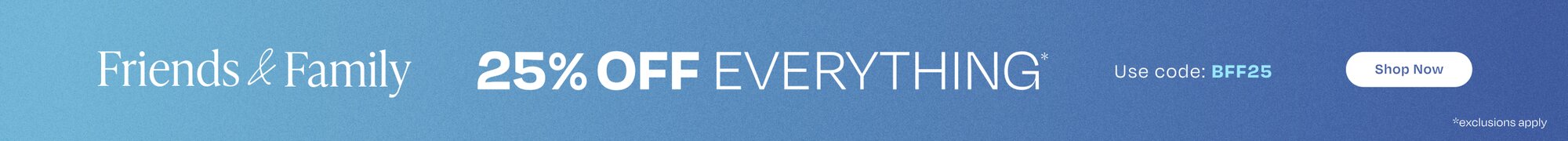 Friends & Family. 25% Off Everything*. Use Code: BFF25. Shop Now. *Exclusions Apply.