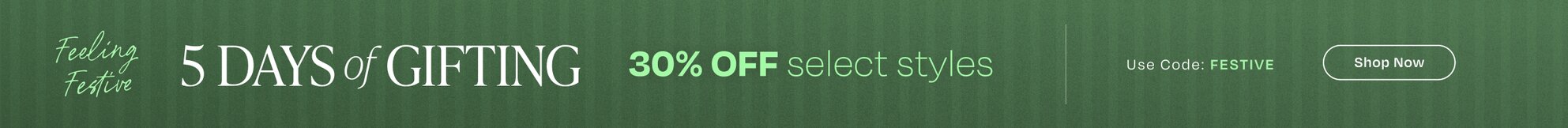 Feeling Festive. 5 Days of Gifting. 30% OFF select styles. Use Code: FESTIVE. Shop Now.