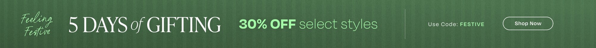 Feeling Festive. 5 Days of Gifting. 30% OFF select styles. Use Code: FESTIVE. Shop Now.