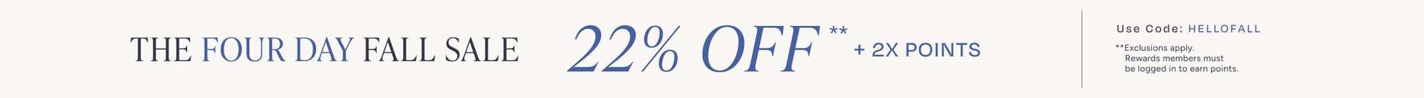 The Four Day Fall Sale. 22% Off** + 2X Points. Code: HELLOFALL. **Exclusions apply. Must be logged in to earn points.