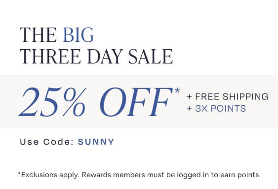 The Big Three Day Sale. 25% Off* + Free Shipping + 3X Points. Use Code: SUNNY. *Exclusions apply. Rewards members must be logged in to earn points.