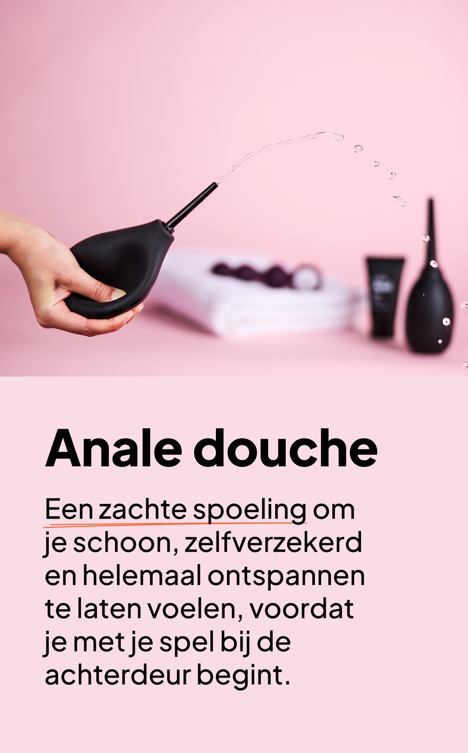 Anale douche. Een zachte spoeling om je schoon, zelfverzekerd en helemaal ontspannen te laten voelen, voordat je met je spel bij de achterdeur begint.