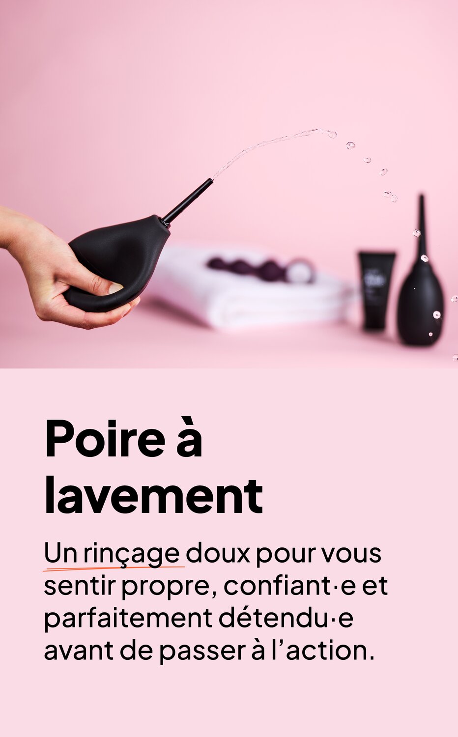 Poire à lavement. Un rinçage doux pour vous sentir propre, confiant·e et parfaitement détendu·e avant de passer à l’action.