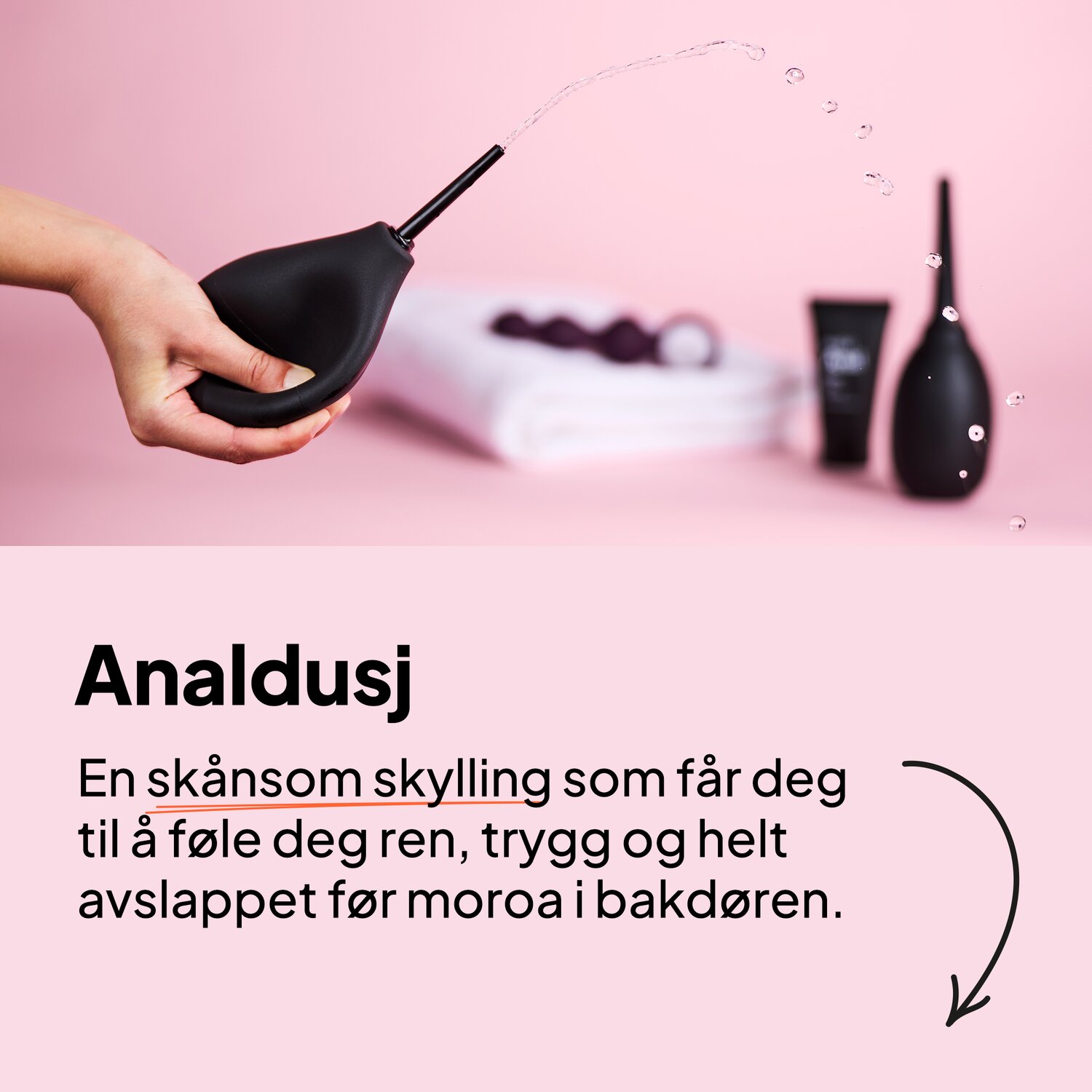 Analdusj. En skånsom skylling som får deg til å føle deg ren, trygg og helt avslappet før moroa i bakdøren.
