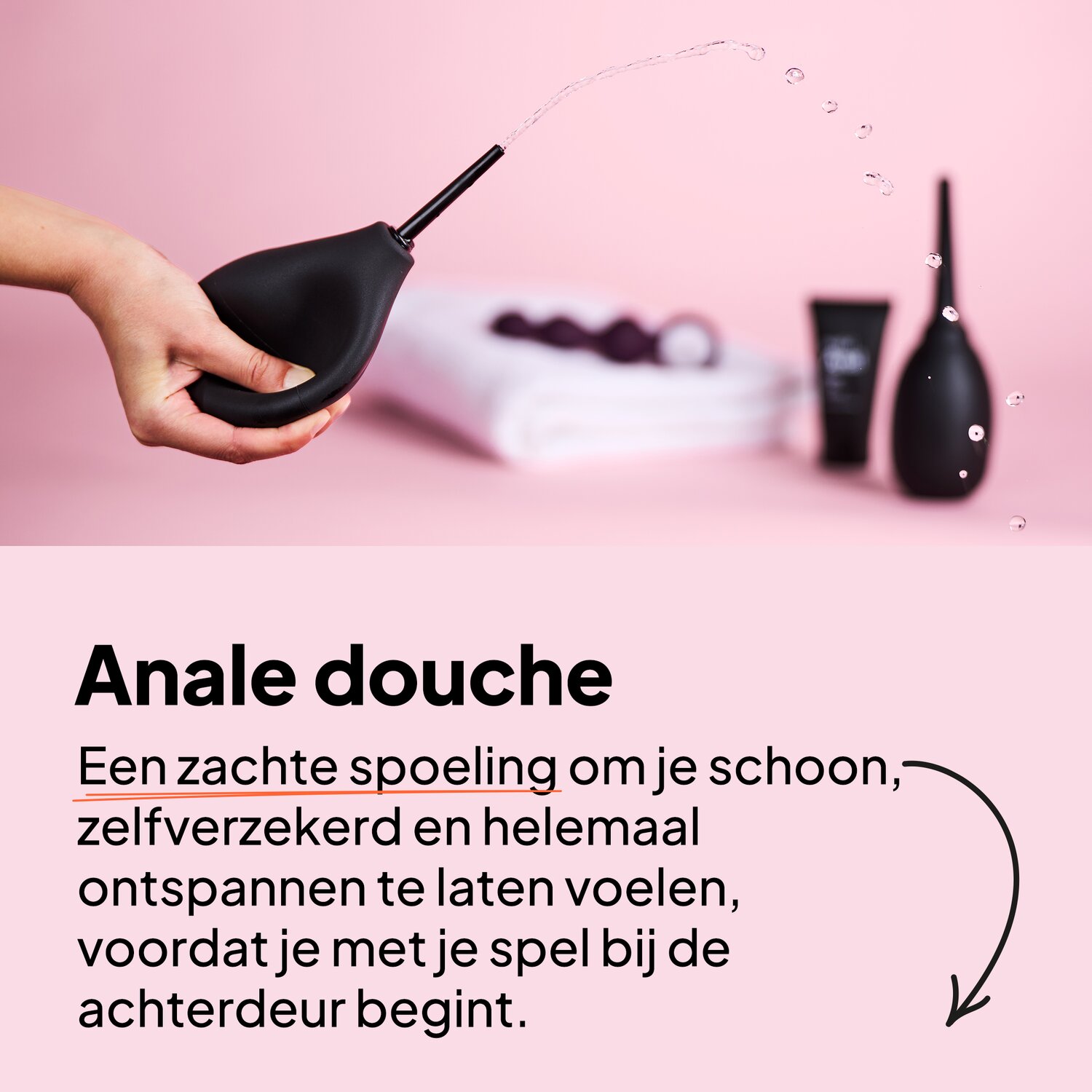 Anale douche. Een zachte spoeling om je schoon, zelfverzekerd en helemaal ontspannen te laten voelen, voordat je met je spel bij de achterdeur begint.
