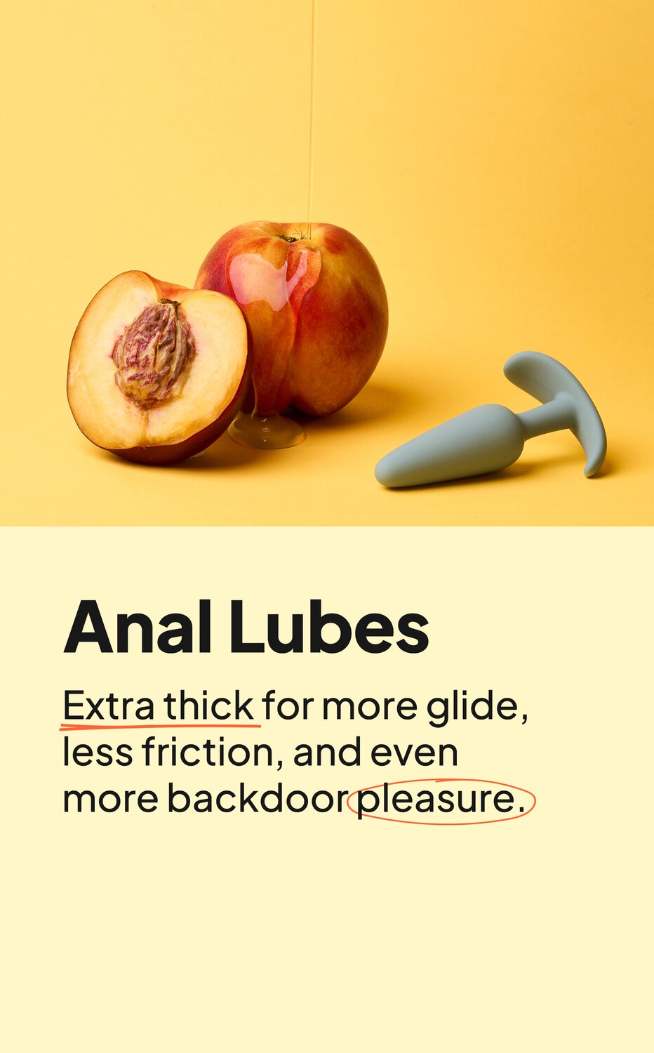 Anal Lubes. Extra thick for more glide, less friction, and even more backdoor pleasure.