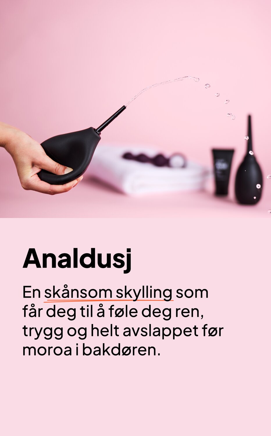 Analdusj. En skånsom skylling som får deg til å føle deg ren, trygg og helt avslappet før moroa i bakdøren.