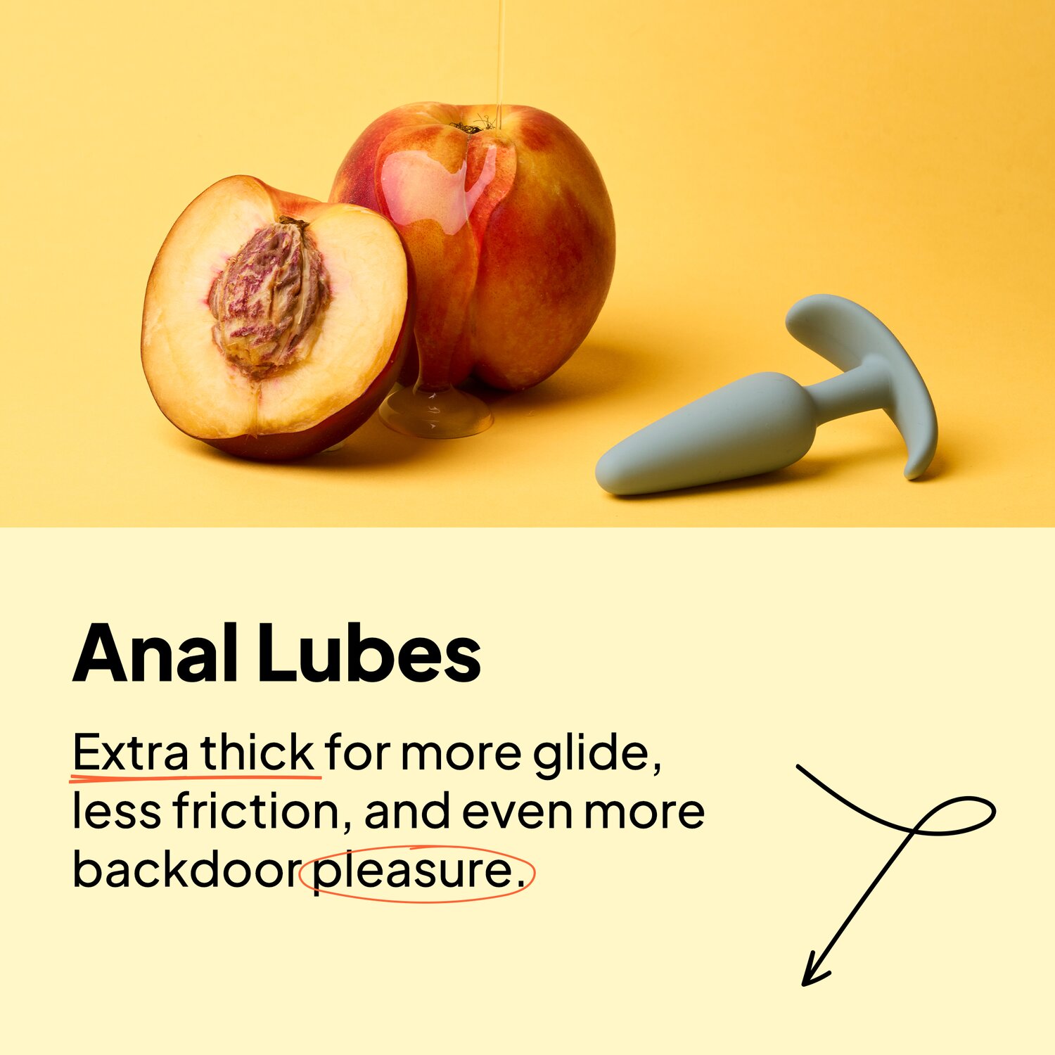 Anal Lubes. Extra thick for more glide, less friction, and even more backdoor pleasure.