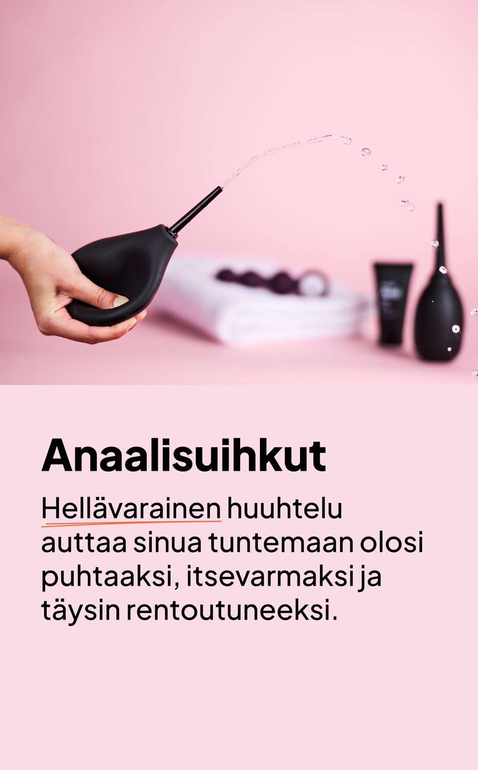Anaalisuihkut. Hellävarainen huuhtelu auttaa sinua tuntemaan olosi puhtaaksi, itsevarmaksi ja täysin rentoutuneeksi.
