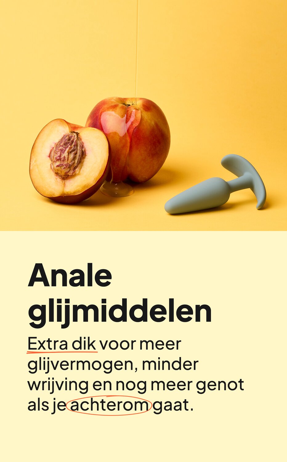Anale glijmiddelen. Extra dik voor meer glijvermogen, minder wrijving en nog meer genot als je achterom gaat.