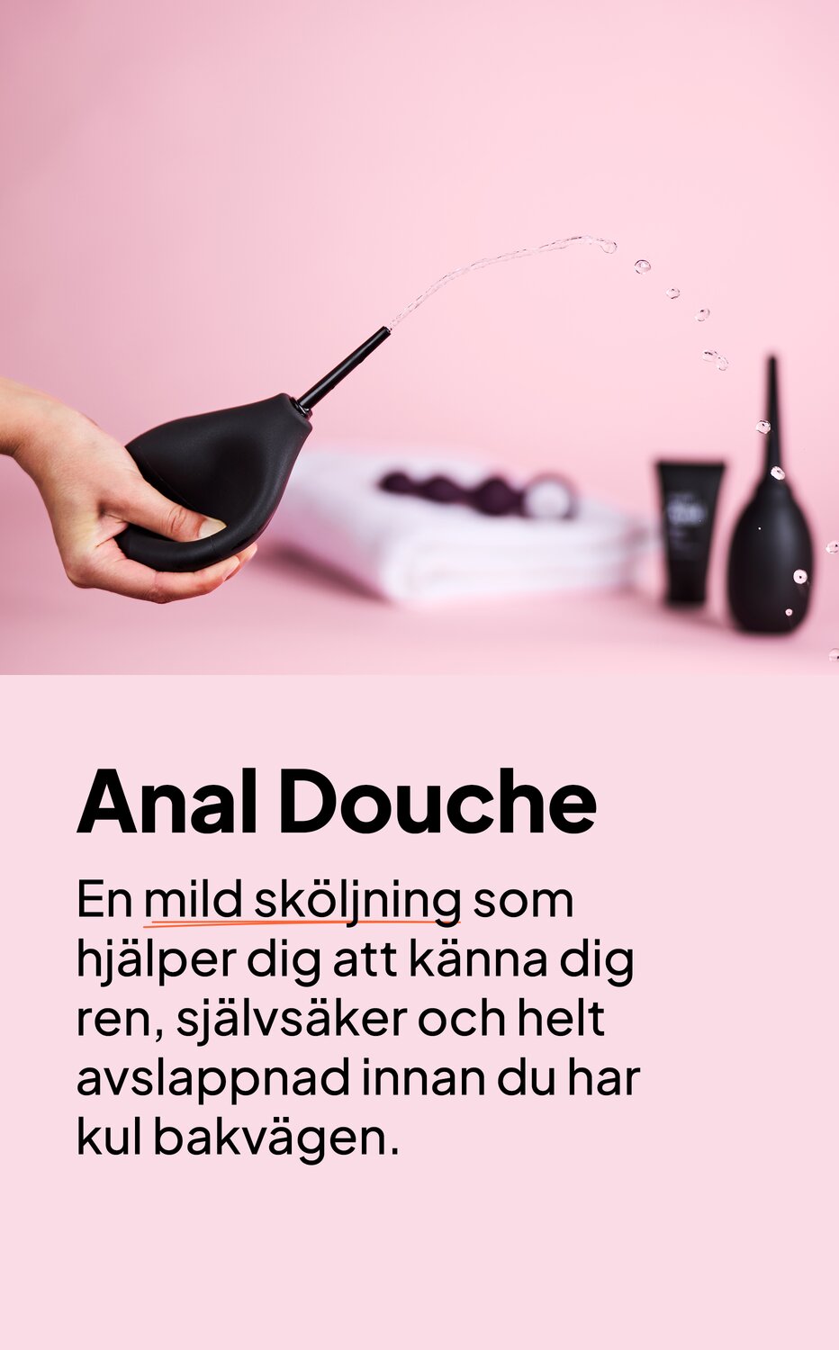 Anal Douche. En mild sköljning som hjälper dig att känna dig ren, självsäker och helt avslappnad innan du har kul bakvägen.