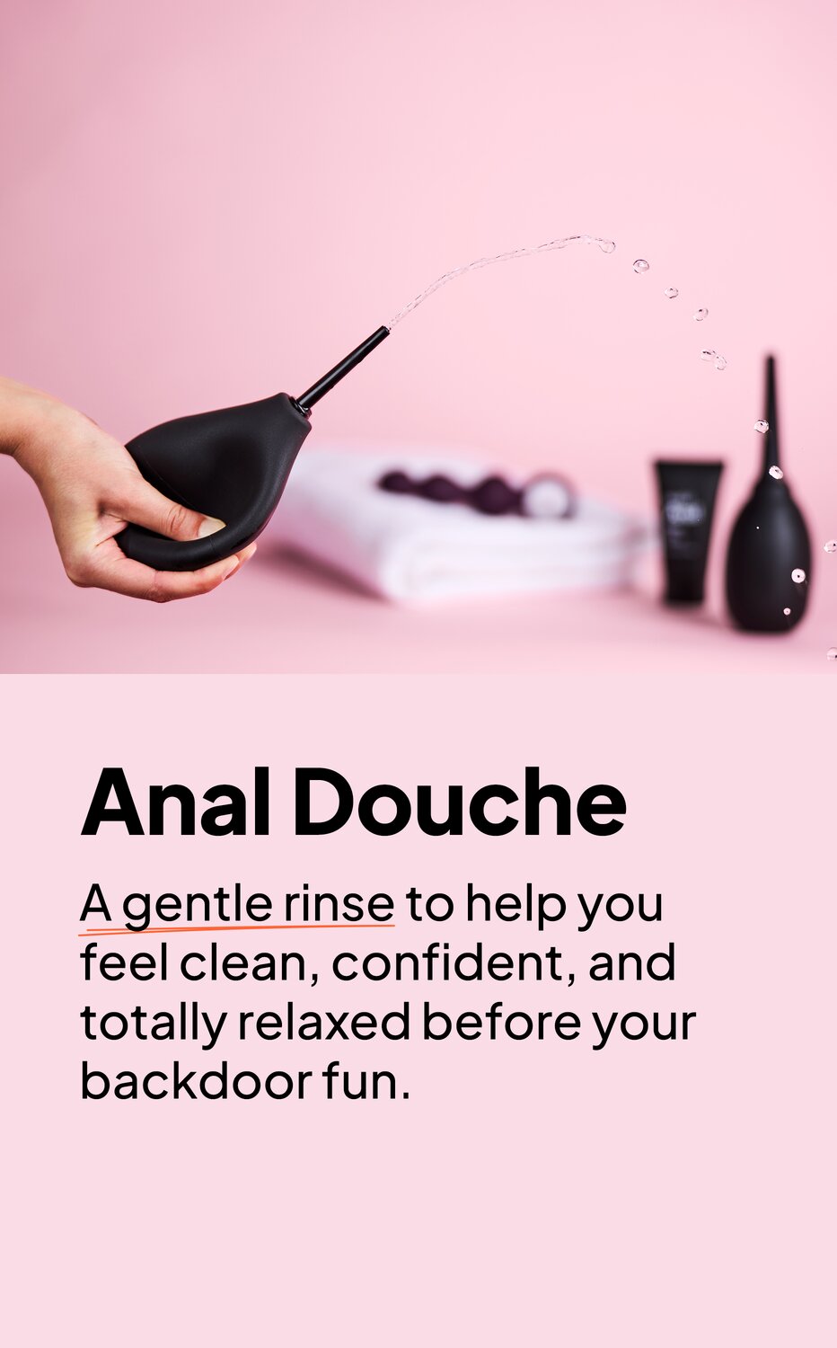 Anal Douche. A gentle rinse to help you feel clean, confident, and totally relaxed before your backdoor fun.