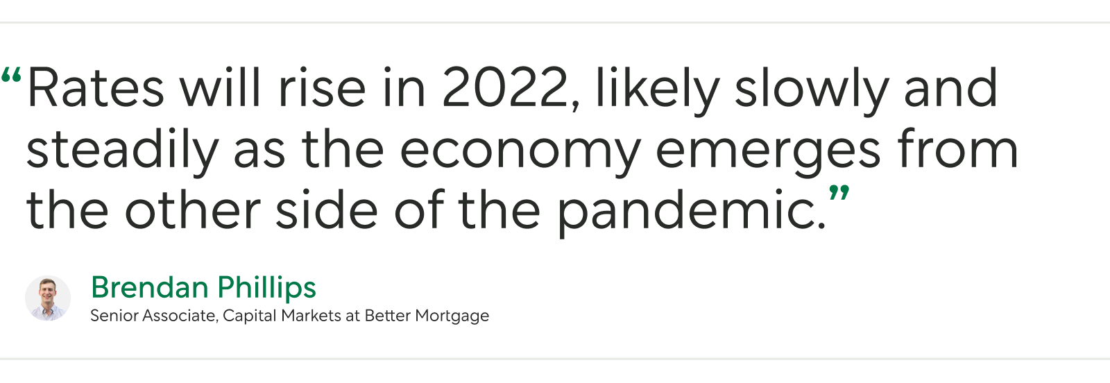 "Pull Quote From Senior Associate of Capital Markets at Better Mortgage Brendan Phillips: “Rates will rise in 2022, likely slowly and steadily as the economy emerges from the other side of the pandemic.”