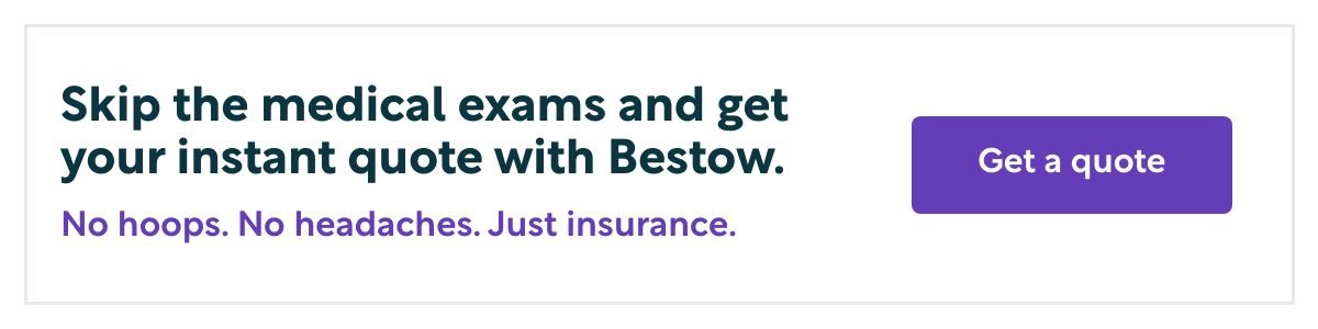 Skip the medical exams and get your instant quote with Bestow. No hoops. No headaches. Just insurance. Get a quote.