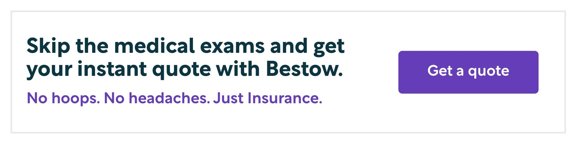 Skip the medical exams and get your instant quote with Bestow. No hoops. No headaches. Just insurance. Get a quote.