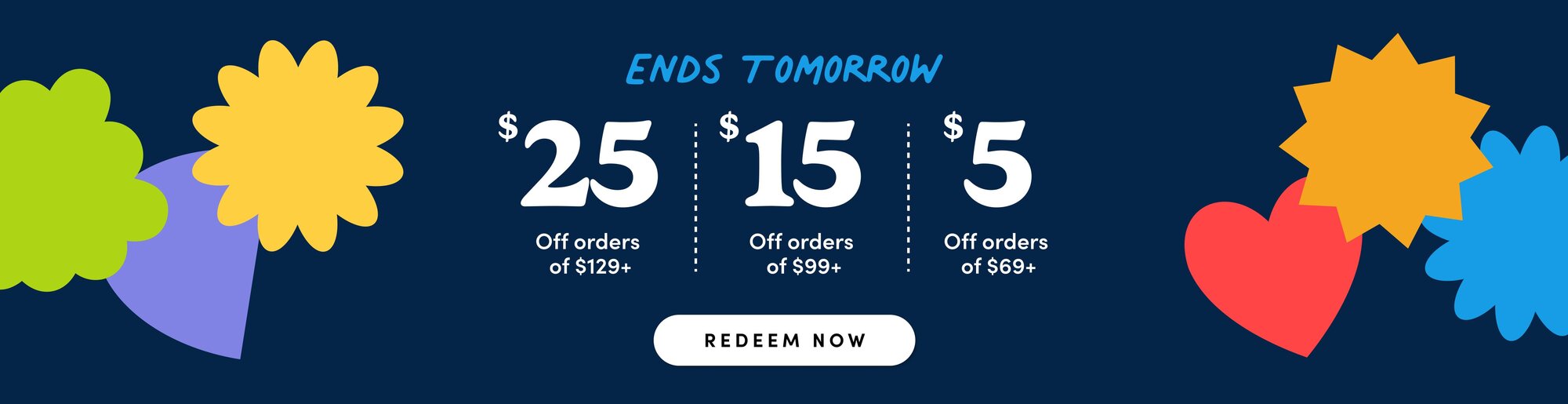 "ends tomorrow" $25 off orders of $129, $15 off orders of $99, $5 of orders $69, redeem now"