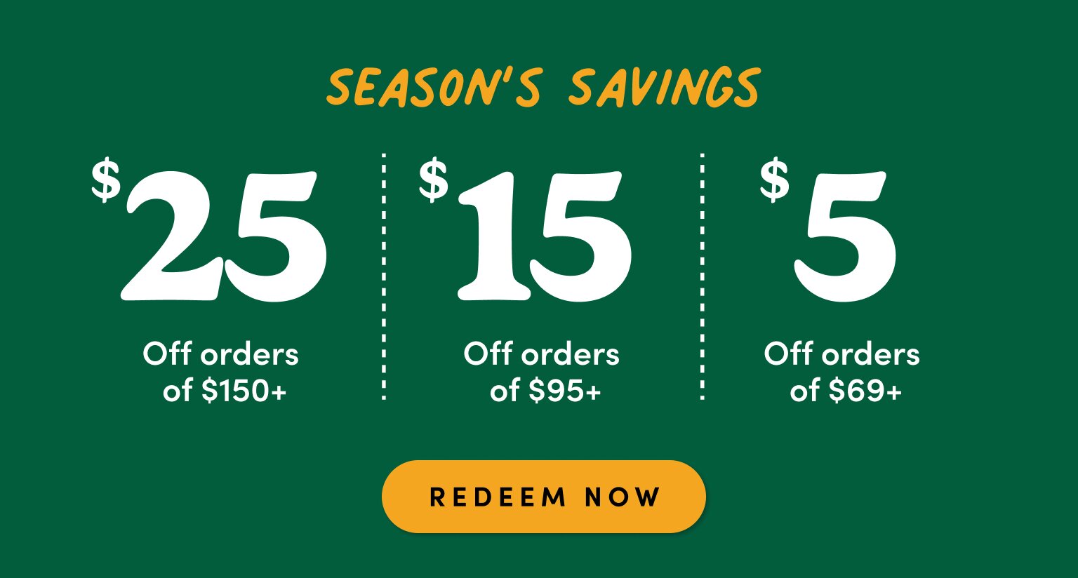 season's savings $25 off orders of $150+ $15 off orders of $95+, $5 off orders of $69+ redeem now