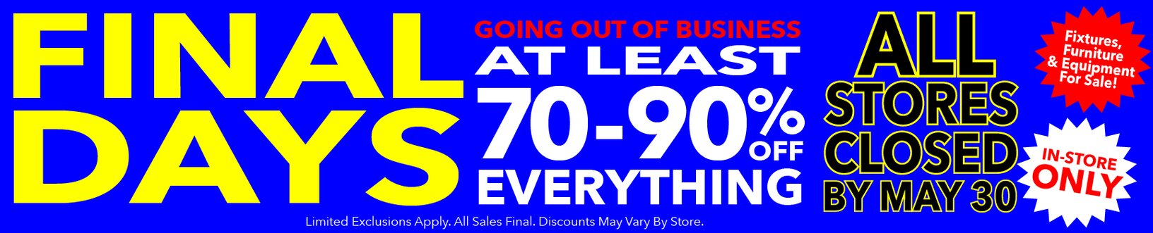 Final Days! Going out of business. At least 70-90% off storewide. All stores closed by May 30. Last chance! All sales final.