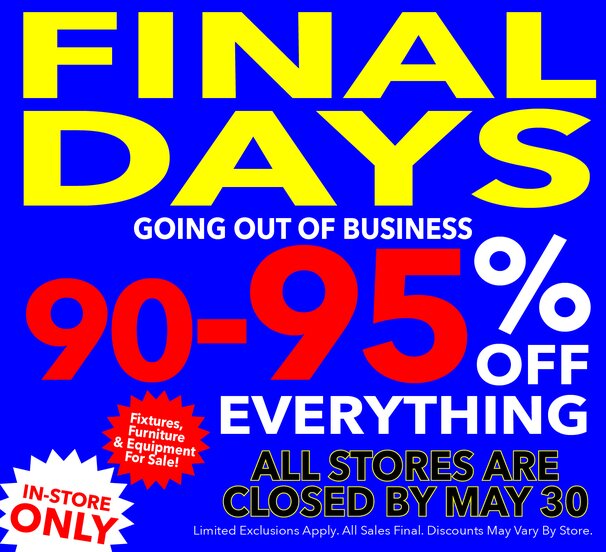 Final Days! Going out of business. At least 90-95% off storewide. All stores closed by May 30. Last chance! All sales final.