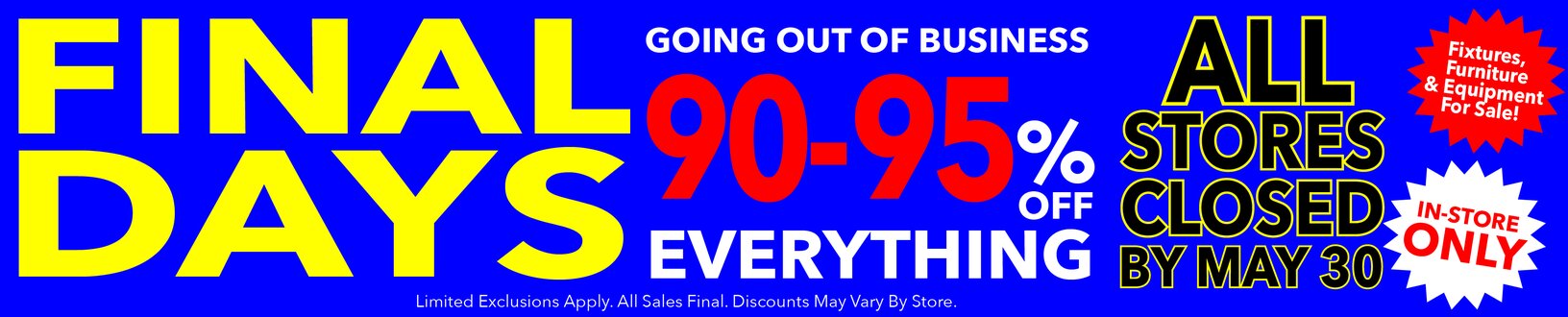 Final Days! Going out of business. At least 90-95% off storewide. All stores closed by May 30. Last chance! All sales final.